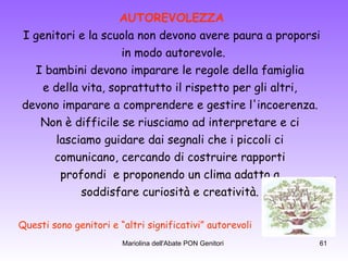 AUTOREVOLEZZA I genitori e la scuola non devono avere paura a proporsi in modo autorevole. I bambini devono imparare le regole della famiglia  e della vita, soprattutto il rispetto per gli altri,  devono imparare a comprendere e gestire l'incoerenza.  Non è difficile se riusciamo ad interpretare e ci  lasciamo guidare dai segnali che i piccoli ci  comunicano, cercando di costruire rapporti  profondi  e proponendo un clima adatto a  soddisfare curiosità e creatività.  Questi sono genitori e “altri significativi” autorevoli  
