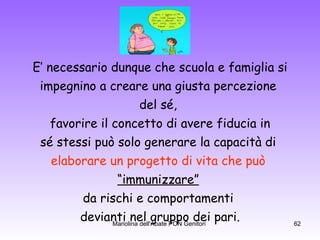 E’ necessario dunque che scuola e famiglia si impegnino a creare una giusta percezione  del sé,  favorire il concetto di avere fiducia in sé stessi può solo generare la capacità di  elaborare un progetto   di vita che può   “ immunizzare”   da rischi e comportamenti  devianti nel gruppo dei pari. 