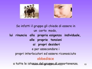 Se infatti il gruppo gli chiede di essere in  un  certo  modo,   lui  rinuncia  alla  propria esigenza  individuale,    alle  proprie  tensioni      ai  propri desideri  e per assecondare i  propri interlocutori ed essere riconosciuto  obbedisce  a tutte le istanze del gruppo di appartenenza.  