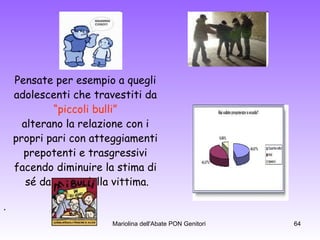 Pensate per esempio a quegli  adolescenti che travestiti da  “ piccoli bulli”  alterano la relazione con i  propri pari con atteggiamenti  prepotenti e trasgressivi  facendo diminuire la stima di  sé da parte della vittima. . 