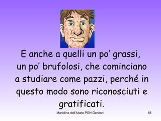 E anche a quelli un po’ grassi,  un po’ brufolosi, che cominciano a studiare come pazzi, perché in questo modo sono riconosciuti e gratificati . 