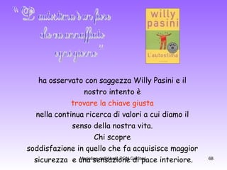 ha osservato con saggezza Willy Pasini e il  nostro intento è  trovare la chiave giusta   nella continua ricerca di valori a cui diamo il  senso della nostra vita.  Chi scopre  soddisfazione in quello che fa acquisisce maggior  sicurezza  e una sensazione di pace interiore. "L' autostima è un fiore che va annaffiato  ogni giorno“ 