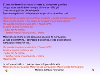 E' vero credetemi è accaduto di notte su di un ponte guardavo  l'acqua scura con la dannata voglia di fare un tuffo giù D'un tratto qualcuno alle mie spalle  forse un angelo vestito da passante mi portò via dicendomi così :  Meraviglioso ma come non ti accorgi di quanto il mondo sia meraviglioso  Meraviglioso perfino il tuo dolore potrà apparire poi meraviglioso Ma guarda intorno a te che doni ti hanno fatto:  ti hanno inventato il mare eh! Tu dici non ho niente.  Ti sembra niente il sole! La vita, l'amore Meraviglioso il bene di una donna che ama solo te meraviglioso  La luce di un mattino, l'abbraccio di un amico, il viso di un bambino,  meraviglioso meraviglioso...  La notte era finita e ti sentivo ancora Sapore della vita  Meraviglioso Meraviglioso Meraviglioso Meraviglioso Meraviglioso Meraviglioso   Ma guarda intorno a te che doni ti hanno fatto:  ti hanno inventato il mare eh! Tu dici non ho niente.  Ti sembra niente il sole! La vita, l'amore Meraviglioso 