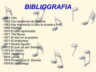 BIBLIOGRAFIA
1961 CIPI
➢1962 Los cuadernos de Piadena
➢1963 Hay esperanza si esto le sucede a VHO
➢1968 Permiso
➢1970 El país equivocado
➢1971 The Raven
➢1971 El lobo en la pradera
➢1971 El strabomba
➢1971 Abuelo Agustín
➢1972 El pum pa pim Soldado
➢1974 Di Vittorio
➢1974 Jesús hoy
➢1974 Juntos
➢1975 Picasso con A. Gianola
➢1976 El arqueólogo
➢

 