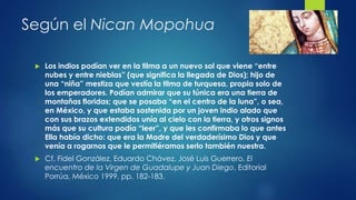Según el Nican Mopohua 
 Los indios podían ver en la tilma a un nuevo sol que viene “entre 
nubes y entre nieblas” (que significa la llegada de Dios); hijo de 
una “niña” mestiza que vestía la tilma de turquesa, propia solo de 
los emperadores. Podían admirar que su túnica era una tierra de 
montañas floridas; que se posaba “en el centro de la luna”, o sea, 
en México, y que estaba sostenida por un joven indio alado que 
con sus brazos extendidos unía al cielo con la tierra, y otros signos 
más que su cultura podía “leer”, y que les confirmaba lo que antes 
Ella había dicho: que era la Madre del verdaderísimo Dios y que 
venía a rogarnos que le permitiéramos serlo también nuestra. 
 Cf. Fidel González, Eduardo Chávez, José Luis Guerrero, El 
encuentro de la Virgen de Guadalupe y Juan Diego, Editorial 
Porrúa, México 1999, pp. 182-183. 
 