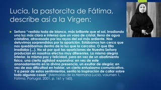 Lucia, la pastorcita de Fátima, 
describe así a la Virgen: 
 Señora “vestida toda de blanco, más brillante que el sol, irradiando 
una luz más clara e intensa que un vaso de cristal, lleno de agua 
cristalina, atravesado por los rayos del sol más ardiente. Nos 
detuvimos sorprendidos por la aparición. Estábamos tan cerca que 
nos quedábamos dentro de la luz que la cercaba. O que Ella 
irradiaba (...). No sé por qué las apariciones de Nuestra Señora 
producían en nosotros efectos muy diferentes. La misma alegría 
interior, la misma paz y felicidad, pero en vez de un abatimiento 
físico, una cierta agilidad expansiva; en vez de este 
anonadamiento en la divina presencia, un exultar de alegría; en 
vez de esa dificultad en hablar, un cierto entusiasmo comunicativo. 
Y a pesar de estos sentimientos, sentía la inspiración de callar sobre 
todo algunas cosas” (Memorias de la Hermana Lucia, volumen 1, 
Fátima, Portugal, 2001, p. 161 y 160). 
 