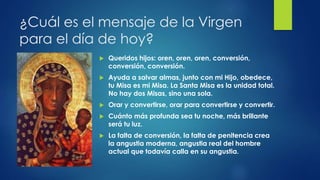 ¿Cuál es el mensaje de la Virgen 
para el día de hoy? 
 Queridos hijos: oren, oren, oren, conversión, 
conversión, conversión. 
 Ayuda a salvar almas, junto con mi Hijo, obedece, 
tu Misa es mi Misa. La Santa Misa es la unidad total. 
No hay dos Misas, sino una sola. 
 Orar y convertirse, orar para convertirse y convertir. 
 Cuánto más profunda sea tu noche, más brillante 
será tu luz. 
 La falta de conversión, la falta de penitencia crea 
la angustia moderna, angustia real del hombre 
actual que todavía calla en su angustia. 
 