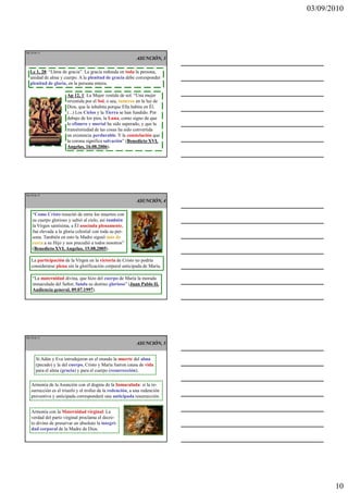 03/09/2010




Ma 28 de 51

                                                            ASUNCIÓN, 3

   Lc 1, 28: “Llena de gracia”. La gracia redunda en toda la persona,
   unidad de alma y cuerpo. A la plenitud de gracia debe corresponder
   plenitud de gloria, en la persona entera.

                       Ap 12, 1: La Mujer vestida de sol. “Una mujer
                       revestida por el Sol, o sea, inmersa en la luz de
                       Dios, que la inhabita porque Ella habita en Él.
                       (...) Los Cielos y la Tierra se han fundido. Por
                       debajo de los pies, la Luna, como signo de que
                       lo efímero y mortal ha sido superado, y que la
                       transitoriedad de las cosas ha sido convertida
                       en existencia perdurable. Y la constelación que
                       la corona significa salvación” (Benedicto XVI,
                       Angelus, 16.08.2006).




Ma 29 de 51

                                                            ASUNCIÓN, 4

    “Como Cristo resucitó de entre los muertos con
    su cuerpo glorioso y subió al cielo, así también
    la Virgen santísima, a Él asociada plenamente,
    fue elevada a la gloria celestial con toda su per-
    sona. También en esto la Madre siguió más de
    cerca a su Hijo y nos precedió a todos nosotros”
    (Benedicto XVI, Angelus, 15.08.2005).

    La participación de la Virgen en la victoria de Cristo no podría
    considerarse plena sin la glorificación corporal anticipada de María.

    “La maternidad divina, que hizo del cuerpo de María la morada
    inmaculada del Señor, funda su destino glorioso” (Juan Pablo II,
    Audiencia general, 09.07.1997).




Ma 30 de 51

                                                            ASUNCIÓN, 5


       Si Adán y Eva introdujeron en el mundo la muerte del alma
       (pecado) y la del cuerpo, Cristo y María fueron causa de vida
       para el alma (gracia) y para el cuerpo (resurrección).


    Armonía de la Asunción con el dogma de la Inmaculada: si la re-
    surrección es el triunfo y el trofeo de la redención, a una redención
    preventiva y anticipada corresponderá una anticipada resurrección.


    Armonía con la Maternidad virginal: La
    verdad del parto virginal proclama el decre-
    to divino de preservar en absoluto la integri-
    dad corporal de la Madre de Dios.




                                                                                   10
 