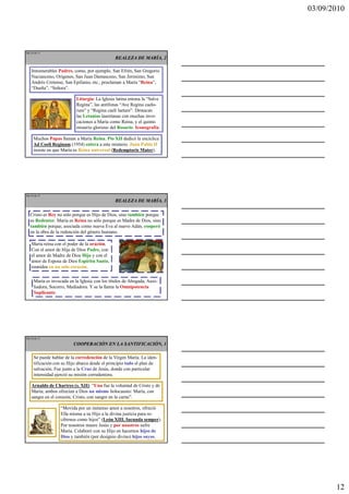 03/09/2010




Ma 34 de 51
                                               REALEZA DE MARÍA, 2

    Innumerables Padres, como, por ejemplo, San Efrén, San Gregorio
    Nacianceno, Orígenes, San Juan Damasceno, San Jerónimo, San
    Andrés Cretense, San Epifanio, etc., proclaman a María “Reina”,
    “Dueña”, “Señora”.

                           Liturgia: La Iglesia latina entona la “Salve
                           Regina”, las antífonas “Ave Regina caelo-
                           rum” y “Regina caeli laetare”. Destacan
                           las Letanías lauretanas con muchas invo-
                           caciones a María como Reina, y el quinto
                           misterio glorioso del Rosario. Iconografía.

     Muchos Papas llaman a María Reina. Pío XII dedicó la encíclica
     Ad Coeli Reginam (1954) entera a este misterio. Juan Pablo II
     insiste en que María es Reina universal (Redemptoris Mater).




Ma 35 de 51
                                               REALEZA DE MARÍA, 3

   Cristo es Rey no sólo porque es Hijo de Dios, sino también porque
   es Redentor. María es Reina no sólo porque es Madre de Dios, sino
   también porque, asociada como nueva Eva al nuevo Adán, cooperó
   en la obra de la redención del género humano.

    María reina con el poder de la oración.
    Con el amor de Hija de Dios Padre, con
    el amor de Madre de Dios Hijo y con el
    amor de Esposa de Dios Espíritu Santo,
    reunidos en un solo corazón.

     María es invocada en la Iglesia con los títulos de Abogada, Auxi-
     liadora, Socorro, Mediadora. Y se la llama la Omnipotencia
     Suplicante.




Ma 36 de 51

                         COOPERACIÓN EN LA SANTIFICACIÓN, 1

     Se puede hablar de la corredención de la Virgen María. La iden-
     tificación con su Hijo abarca desde el principio todo el plan de
     salvación. Fue junto a la Cruz de Jesús, donde con particular
     intensidad ejerció su misión corredentora.

    Arnaldo de Chartres (s. XII): “Una fue la voluntad de Cristo y de
    María; ambos ofrecían a Dios un mismo holocausto: María, con
    sangre en el corazón; Cristo, con sangre en la carne”.

                   “Movida por un inmenso amor a nosotros, ofreció
                   Ella misma a su Hijo a la divina justicia para re-
                   cibirnos como hijos” (León XIII, Iucunda semper).
                   Por nosotros muere Jesús y por nosotros sufre
                   María. Colaboró con su Hijo en hacernos hijos de
                   Dios y también (por designio divino) hijos suyos.




                                                                                 12
 