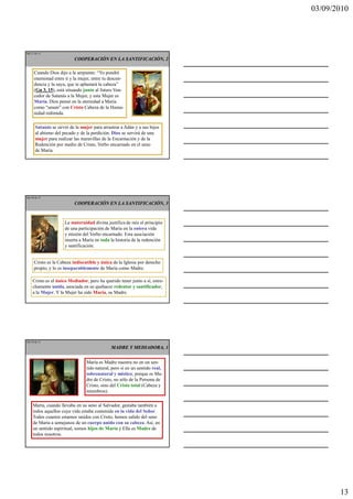 03/09/2010




Ma 37 de 51

                          COOPERACIÓN EN LA SANTIFICACIÓN, 2

     Cuando Dios dijo a la serpiente: “Yo pondré
     enemistad entre ti y la mujer, entre tu descen-
     dencia y la suya, que te aplastará la cabeza”
     (Gn 3, 15), está situando junto al futuro Ven-
     cedor de Satanás a la Mujer, y esta Mujer es
     María. Dios pensó en la eternidad a María
     como “unum” con Cristo Cabeza de la Huma-
     nidad redimida.

      Satanás se sirvió de la mujer para arrastrar a Adán y a sus hijos
      al abismo del pecado y de la perdición. Dios se servirá de una
      mujer para realizar las maravillas de la Encarnación y de la
      Redención por medio de Cristo, Verbo encarnado en el seno
      de María.




Ma 38 de 51

                          COOPERACIÓN EN LA SANTIFICACIÓN, 3


                     La maternidad divina justifica de raíz el principio
                     de una participación de María en la entera vida
                     y misión del Verbo encarnado. Esta asociación
                     inserta a María en toda la historia de la redención
                     y santificación.


     Cristo es la Cabeza indiscutible y única de la Iglesia por derecho
     propio, y lo es inseparablemente de María como Madre.

    Cristo es el único Mediador, pero ha querido tener junto a sí, estre-
    chamente unida, asociada en su quehacer redentor y santificador,
    a la Mujer. Y la Mujer ha sido María, su Madre.




Ma 39 de 51

                                             MADRE Y MEDIADORA, 1


                                María es Madre nuestra no en un sen-
                                tido natural, pero sí en un sentido real,
                                sobrenatural y místico, porque es Ma-
                                dre de Cristo, no sólo de la Persona de
                                Cristo, sino del Cristo total (Cabeza y
                                miembros).

    María, cuando llevaba en su seno al Salvador, gestaba también a
    todos aquellos cuya vida estaba contenida en la vida del Señor.
    Todos cuantos estamos unidos con Cristo, hemos salido del seno
    de María a semejanza de un cuerpo unido con su cabeza. Así, en
    un sentido espiritual, somos hijos de María y Ella es Madre de
    todos nosotros.




                                                                                   13
 