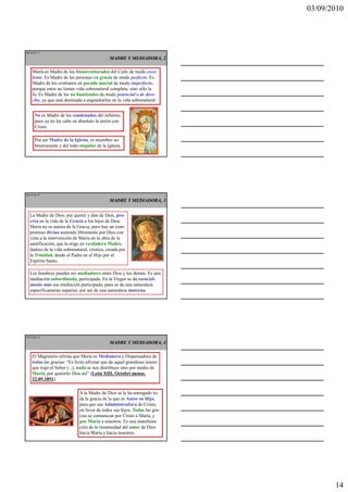 03/09/2010




Ma 40 de 51

                                             MADRE Y MEDIADORA, 2

    María es Madre de los bienaventurados del Cielo de modo exce-
    lente. Es Madre de las personas en gracia de modo perfecto. Es
    Madre de los cristianos en pecado mortal de modo imperfecto,
    porque estos no tienen vida sobrenatural completa, sino sólo la
    fe. Es Madre de los no bautizados de modo potencial o de dere-
    cho, ya que está destinada a engendrarlos en la vida sobrenatural.


      No es Madre de los condenados del infierno,
      pues ya no les cabe en absoluto la unión con
      Cristo.

      Por ser Madre de la Iglesia, es miembro so-
      breeminente y del todo singular de la Iglesia.




Ma 41 de 51

                                             MADRE Y MEDIADORA, 3


  La Madre de Dios, por querer y don de Dios, pro-
  crea en la vida de la Gracia a los hijos de Dios.
  María no es autora de la Gracia, pero hay un com-
  promiso divino asumido libremente por Dios con
  vista a la intervención de María en la obra de la
  santificación, que la erige en verdadera Madre,
  dadora de la vida sobrenatural, crística, creada por
  la Trinidad, desde el Padre en el Hijo por el
  Espíritu Santo.

   Los hombres pueden ser mediadores entre Dios y los demás. Es una
   mediación subordinada, participada. En la Virgen se da esencial-
   mente más esa mediación participada, pues es de una naturaleza
   específicamente superior, por ser de una naturaleza materna.




Ma 42 de 51

                                             MADRE Y MEDIADORA, 4

    El Magisterio afirma que María es Medianera y Dispensadora de
    todas las gracias: “Es lícito afirmar que de aquel grandioso tesoro
    que trajo el Señor (...), nada se nos distribuye sino por medio de
    María, por quererlo Dios así” (León XIII, Octobri mense,
    22.09.1891).

                             A la Madre de Dios se le ha entregado to-
                             da la gracia de la que es Autor su Hijo,
                             para que sea Administradora de Cristo,
                             en favor de todos sus hijos. Todas las gra-
                             cias se comunican por Cristo a María, y
                             por María a nosotros. Es una manifesta-
                             ción de la inmensidad del amor de Dios
                             hacia María y hacia nosotros.




                                                                                  14
 