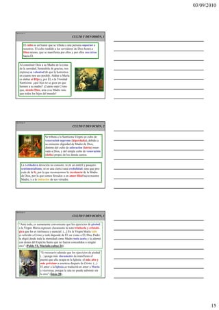 03/09/2010




Ma 43 de 51

                                                 CULTO Y DEVODIÓN, 1

        El culto es un honor que se tributa a una persona superior a
        nosotros. El culto rendido a los servidores de Dios honra a
        Dios mismo, que se manifiesta por ellos y por ellos nos atrae
        hacia Él.

    Al constituir Dios a su Madre en la cima
    de la santidad, llenándola de gracias, nos
    expresa su voluntad de que la honremos
    en cuanto nos sea posible. Alabar a María
    es alabar al Hijo y, por Él, a la Trinidad
    Santísima: ¿qué hijo no se goza en que
    honren a su madre? ¡Cuánto más Cristo
    que, siendo Dios, ama a su Madre más
    que todos los hijos del mundo!




Ma 44 de 51

                                                 CULTO Y DEVOCIÓN, 2


                          Se tributa a la Santísima Virgen un culto de
                          veneración supremo (hiperdulía), debido a
                          su eminente dignidad de Madre de Dios,
                          distinto del culto de adoración (latría) reser-
                          vado a Dios, y del simple culto de veneración
                          (dulía) propio de los demás santos.


     La verdadera devoción no consiste, ni en un estéril y pasajero
     sentimentalismo, ni en una cierta vana credulidad; sino que pro-
     cede de la fe, por la que reconocemos la excelencia de la Madre
     de Dios, por la que somos llevados a un amor filial hacia nuestra
     Madre, y a la imitación de sus virtudes.




Ma 45 de 51

                                                 CULTO Y DEVOCIÓN, 3

   “Ante todo, es sumamente conveniente que los ejercicios de piedad
   a la Virgen María expresen claramente la nota trinitaria y cristoló-
   gica que les es intrínseca y esencial. (...) En la Virgen María todo
   es referido a Cristo y todo depende de Él: en vistas a Él, Dios Padre
   la eligió desde toda la eternidad como Madre toda santa y la adornó
   con dones del Espíritu Santo que no fueron concedidos a ningún
   otro” (Pablo VI, Marialis cultus 24).

                      “Es necesario además que los ejercicios de piedad
                      (...) ponga más claramente de manifiesto el
                      puesto que ella ocupa en la Iglesia: el más alto y
                      más próximo a nosotros después de Cristo. (...)
                      El amor a la Iglesia se traducirá en amor a María
                      y viceversa; porque la una no puede subsistir sin
                      la otra” (Ídem 28).




                                                                                   15
 