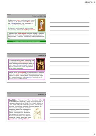 03/09/2010




Ma 46 de 51

                                                 CULTO Y DEVOCIÓN, 4


   La Iglesia, para honrar a la Virgen María, celebra
   a lo largo del año litúrgico diversas fiestas maria-
   nas. Vaticano II exhorta a que se promueva el
   culto, especialmente el litúrgico.

   El Magisterio ha subrayado de modo particular
   dos devociones marianas: el Ángelus y el Rosario.

  Otras prácticas de piedad mariana: Cofradías marianas, Escapulario
  del Carmen, Mes de María, Medallas, sábados dedicados a María,
  peregrinaciones a Santuarios, consagración a su Corazón Inmaculado,
  etc.

              Los frutos de esta devoción mariana son incontables.




Ma 47 de 51

                                                              SAN JOSÉ, 1


    El Magisterio sostiene que la Virgen y San José
    contrajeron un verdadero matrimonio. Los
    Padres, al referirse a este matrimonio, ponen de
    relieve la providencia y sabiduría divinas al
    disponer que Jesucristo naciera virginalmente
    de una Madre desposada.


    San José recibió una plenitud de gracia proporcionada a la preemi-
    nencia de su misión para la cual fue elegido eternamente por la
    Trinidad. En efecto, la misión de San José supera el orden mismo
    de la gracia y linda con el orden hipostático, constituido por el
    misterio mismo de la Encarnación.




Ma 48 de 51

                                                              SAN JOSÉ, 2



    Juan XXIII, en 1962, lo proclamó “ilustre descendiente de David,
    luz de los Patriarcas, esposo de la Madre de Dios, guardián de su
    virginidad, padre nutricio del Hijo de Dios, vigilante defensor de
    Cristo, Jefe de la Sagrada Familia; fue justísimo, castísimo, pru-
    dentísimo, fortísimo, muy obediente, fidelísimo, espejo de pa-
    ciencia, amante de la pobreza, modelo de
    trabajadores, honor de la vida doméstica,
    guardián de las vírgenes, sostén de las
    familias, consolación de los desafortuna-
    dos, esperanza de los enfermos, patrono
    de los moribundos, terror de los demonios,
    protector de la Iglesia Santa. Nadie es tan
    grande después de la Virgen María”.




                                                                                   16
 