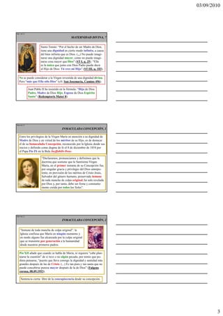 03/09/2010




Ma 7 de 51

                                                MATERNIDAD DIVINA, 7


                       Santo Tomás: “Por el hecho de ser Madre de Dios,
                       tiene una dignidad en cierto modo infinita, a causa
                       del bien infinito que es Dios. (,,,) No puede imagi-
                       narse una dignidad mayor, como no puede imagi-
                       narse cosa mayor que Dios” (ST I, q. 25). “Ella
                       es la única que junto con Dios Padre puede decir
                       al Hijo de Dios: Tú eres mi Hijo” (ST III, q. 103).

  No se puede considerar a la Virgen revestida de una dignidad divina.
  Pero “más que Ella sólo Dios” (cfr. San Josemaría, Camino 496).

             Juan Pablo II ha insistido en la fórmula: “Hija de Dios
             Padre, Madre de Dios Hijo, Esposa de Dios Espíritu
             Santo” (Redemptoris Mater 8).




Ma 8 de 51

                                         INMACULADA CONCEPCIÓN, 1

   Entre los privilegios de la Virgen María en atención a su dignidad de
   Madre de Dios y en virtud de los méritos de su Hijo, es de destacar
   el de su Inmaculada Concepción, reconocido por la Iglesia desde sus
   inicios y definido como dogma de fe el 8 de diciembre de 1854 por
   el Papa Pío IX en la Bula Ineffabilis Deus.

                        “Declaramos, pronunciamos y definimos que la
                        doctrina que sostiene que la Santísima Virgen
                        María, en el primer instante de su Concepción fue,
                        por singular gracia y privilegio del Dios omnipo-
                        tente, en previsión de los méritos de Cristo Jesús,
                        Salvador del género humano, preservada inmune
                        de toda mancha de culpa original, ha sido revelada
                        por Dios y, por tanto, debe ser firme y constante-
                        mente creída por todos los fieles”.




Ma 9 de 51

                                         INMACULADA CONCEPCIÓN, 2


    “Inmune de toda mancha de culpa original”: la
    Iglesia confiesa que María en ningún momento y
    en modo alguno fue alcanzada por la culpa original
    que se transmite por generación a la humanidad
    desde nuestros primeros padres.

   Pío XII añade que cuando se habla de María, ni siquiera “cabe plan-
   tearse la cuestión” de si tuvo o no algún pecado, por nimio que pu-
   diera pensarse, “puesto que lleva consigo la dignidad y santidad más
   grandes después de las de Cristo. (...) Es tan pura y tan santa que no
   puede concebirse pureza mayor después de la de Dios” (Fulgens
   corona, 08.09.1953).

    Sentencia cierta: libre de la concupiscencia desde su concepción.




                                                                                      3
 