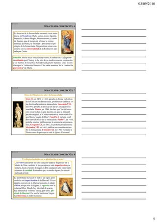 03/09/2010




Ma 13 de 51

                                       INMACULADA CONCEPCIÓN, 6


    La doctrina de la Inmaculada encontró cierta resis-
    tencia en Occidente. Hubo santos, como Agustín,
    Bernardo, Alberto Magno, Buenaventura y Tomás
    de Aquino, que al tiempo de afirmar la eximia
    santidad de María, se resistían a proclamar el pri-
    vilegio de la Inmaculada. No percibían cómo con-
    ciliarlo con la universalidad de la Redención ope-
    rada por Cristo.

  Solución: María no es una criatura exenta de redención. Es la prime-
  ra redimida por Cristo y lo ha sido de un modo eminente en atención
  a los méritos de Jesucristo Salvador del género humano. Duns Escoto
  distingue la “redención liberativa” de todos nosotros, de la “redención
  preventiva” de María.




Ma 14 de 51

                                       INMACULADA CONCEPCIÓN, 7

                Hitos del Magisterio sobre la Inmaculada
                  Sixto IV, en 1476 y 1483, aprueba la Fiesta y el oficio
                  de la Concepción Inmaculada, prohibiendo calificar co-
                  mo herética la sentencia inmaculista. Inocencio VIII,
                  en 1489, aprueba la invocación de la Concepción In-
                  maculada. Trento, en 1546, declara que “no es inten-
                  ción suya incluir en este decreto, en que se trata del
                  pecado original, a la bienaventurada e inmaculada Vir-
                  gen María, Madre de Dios”. San Pío V incluye en el
                  Breviario el oficio de la Inmaculada. Paulo V, en 1616,
                  prohíbe enseñar públicamente la sentencia antiinmacu-
                  lista. Gregorio XV, en 1612, lo prohíbe privadamente.
                  Alejandro VII, en 1661, publica una constitución so-
                  bre la Inmaculada. Clemente XI, en 1708, extiende la
                  Fiesta como de precepto a toda la Iglesia Universal.




Ma 15 de 51

                                       INMACULADA CONCEPCIÓN, 8

              Privilegios incluidos en la plenitud de gracia, 1
    Los Padres descartan no sólo cualquier especie de pecado en la
    Madre de Dios, también la juzgan ajena a toda imperfección vo-
    luntaria, hasta el punto de negar en Ella cualquier acto imperfecto
    o remiso de caridad. Entienden que, en modo alguno, ha estado
    inclinada al mal.

    La posibilidad de hacer el mal es un signo, pero
    también una imperfección de la libertad. El ver-
    dadero ejercicio de la libertad consiste en elegir
    el bien porque nos da la gana. La gracia sana la
    voluntad libre. Donde hay plenitud de gracia,
    hay plenitud de voluntad sana y, por tanto, ple-
    nitud de libertad. Por eso la Santísima Virgen
    fue libérrima en todo momento.




                                                                                    5
 