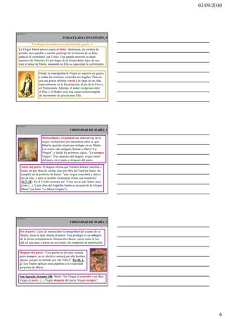 03/09/2010




Ma 16 de 51

                                      INMACULADA CONCEPCIÓN, 9

              Privilegios incluidos en la plenitud de gracia, 2
  La Virgen María estuvo sujeta al dolor. Santísima, sin sombra de
  pecado, pero pasible y mortal, partícipe de la kénosis de su Hijo,
  padeció al corredimir con Cristo. Una espada atravesó su alma
  (anuncio de Simeón). El privilegio de la Inmaculada, lejos de sus-
  traer el dolor de María, aumentó en Ella su capacidad de sufrimiento.

                   Desde su concepción la Virgen es superior en gracia
                   a todas las criaturas, incluidos los ángeles. Pero no
                   era una gracia infinita: creció a lo largo de su vida,
                   especialmente en la Encarnación, al pie de la Cruz y
                   en Pentecostés. Además, el amor recíproco entre
                   el Hijo y la Madre sería una causa ininterrumpida
                   de incremento de gracia para Ella.




Ma 17 de 51

                                            VIRGINIDAD DE MARÍA, 1

                      Maternidad y virginidad son alternativas de la
                      mujer, excluyentes por naturaleza entre sí, que
                      Dios ha querido reunir por milagro en su Madre.
                      Los textos más antiguos llaman a María “La
                      Virgen”, y desde los primeros siglos, “La siempre
                      Virgen”. Tres aspectos del dogma: virgen antes
                      del parto, en el parto y después del parto.

    Antes del parto: El dogma afirma que Nuestra Señora concibió a
    Jesús, no por obra de varón, sino por obra del Espíritu Santo. Se
    cumplió así la profecía de Isaías: “una virgen concebirá y dará a
    luz un hijo, y será su nombre Emmanuel (Dios con nosotros)”
    (Is 7, 14). En el Credo rezamos así: “Creo en un solo Señor Jesu-
    cristo (...). Y por obra del Espíritu Santo se encarnó de la Virgen
    María” (en latín: “ex Maria Virgine”).




Ma 18 de 51

                                            VIRGINIDAD DE MARÍA, 2


    En el parto: Lejos de menoscabar la integridad del cuerpo de su
    Madre, Jesús la dejó intacta al nacer. Este prodigio es un milagro
    de la divina omnipotencia. Ilustración clásica: nació como la luz
    del sol que pasa a través de un cristal, sin romperlo ni mancharlo.


   Después del parto: “Esta puerta ha de estar cerrada
   para siempre, no se abrirá ni entrará por ella hombre
   alguno, porque ha entrado por ella Yahvé” (Ez 44, 1-
   2). Los Padres aplican estas palabras a la virginidad
   perpetua de María.

   San Agustín, Sermón 186: María “fue Virgen al concebir a su Hijo,
   Virgen al parir, (...) Virgen después del parto, Virgen siempre”.




                                                                                    6
 