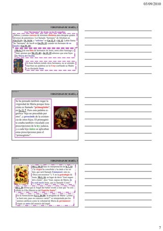 03/09/2010




Ma 19 de 51

                                            VIRGINIDAD DE MARÍA, 3

              Los “hermanos” de Jesús en los Evangelios
  Hebreo y arameo carecen de términos distintos para designar grados
  diversos de parentesco. Lot llamado “hermano” de Abraham en
  Gn 13, 8 y 14, 14.16, y “sobrino” en Gn 12, 5 y 14, 12. Labán llama-
  do “hermano” de Jacob en Gn 29, 15, cuando era hermano de su
  madre (Gn 29, 10).

     Mc 6, 3 da una lista de hermanos de Jesús, entre ellos Santiago y
     José, quienes por Mc 15, 40 y Jn 19, 25 sabemos que eran hijos
     de María de Cleofás.


                 Si Jesús hubiera tenido otros hermanos, no se entende-
                 rían bien sus palabras en la Cruz confiando su Madre
                 a su discípulo Juan.




Ma 20 de 51

                                            VIRGINIDAD DE MARÍA, 4


     Se ha pensado también negar la
     virginidad de María porque Jesu-
     cristo es llamado “primogénito”,
     en Lc 2, 7. Pero esta palabra si-
     gnifica “hijo no precedido por
     otro”, y prescinde de la existen-
     cia de otros hijos. El primogéni-
     to estaba también vinculado con
     prescripciones de la ley judaica,
     y a cada hijo único se aplicaban
     estas prescripciones para el
     “primogénito”.




Ma 21 de 51

                                            VIRGINIDAD DE MARÍA, 5

                       Mt 1, 18-25 hace la interpretación de Is 7, 14
                       (“la virgen ha concebido y ha dado a luz un
                       hijo, que será llamado Emmanuel, esto es,
                       ‘Dios-con-nosotros’”). Y en la genealogía de
                       Jesús, Mt 1, 16, en lugar de decir “José engen-
                       dró a Jesús”, dice “José, esposo de María, de
                       la cual nació Jesús, que es llamado Cristo”

    Mt 1, 20 afirma que el Ángel del Señor reveló a José que “lo con-
    cebido en Ella (María) es del Espíritu Santo”.

       En la Anunciación (Lc 1, 26-38), la pregunta de María “¿cómo
       se hará esto, pues no conozco varón?” es interpretada por los
       autores católicos como la voluntad de María de permanecer
       virgen ya antes del anuncio del ángel.




                                                                                  7
 