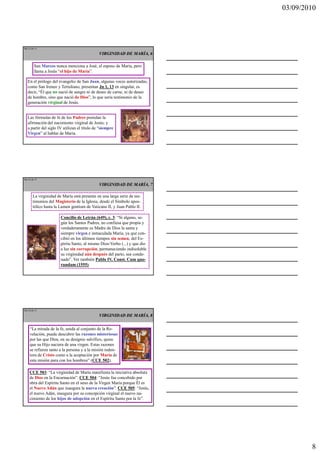 03/09/2010




Ma 22 de 51

                                              VIRGINIDAD DE MARÍA, 6

        San Marcos nunca menciona a José, el esposo de María, pero
        llama a Jesús “el hijo de María”.

   En el prólogo del evangelio de San Juan, algunas voces autorizadas,
   como San Ireneo y Tertuliano, presentan Jn 1, 13 en singular, es
   decir, “Él que no nació de sangre ni de deseo de carne, ni de deseo
   de hombre, sino que nació de Dios”, lo que sería testimonio de la
   generación virginal de Jesús.


   Las fórmulas de fe de los Padres postulan la
   afirmación del nacimiento virginal de Jesús; y
   a partir del siglo IV utilizan el título de “siempre
   Virgen” al hablar de María.




Ma 23 de 51

                                              VIRGINIDAD DE MARÍA, 7

       La virginidad de María está presente en una larga serie de tes-
       timonios del Magisterio de la Iglesia, desde el Símbolo apos-
       tólico hasta la Lumen gentium de Vaticano II, y Juan Pablo II.

                       Concilio de Letrán (649), c. 3: “Si alguno, se-
                       gún los Santos Padres, no confiesa que propia y
                       verdaderamente es Madre de Dios la santa y
                       siempre virgen e inmaculada María, ya que con-
                       cibió en los últimos tiempos sin semen, del Es-
                       píritu Santo, al mismo Dios-Verbo (...) y que dio
                       a luz sin corrupción, permaneciendo indisoluble
                       su virginidad aún después del parto, sea conde-
                       nado”. Ver también Pablo IV, Const. Cum quo-
                       rundam (1555).




Ma 24 de 51

                                              VIRGINIDAD DE MARÍA, 8


    “La mirada de la fe, unida al conjunto de la Re-
    velación, puede descubrir las razones misteriosas
    por las que Dios, en su designio salvífico, quiso
    que su Hijo naciera de una virgen. Estas razones
    se refieren tanto a la persona y a la misión reden-
    tora de Cristo como a la aceptación por María de
    esta misión para con los hombres” (CCE 502).

    CCE 503: “La virginidad de María manifiesta la iniciativa absoluta
    de Dios en la Encarnación”. CCE 504: “Jesús fue concebido por
    obra del Espíritu Santo en el seno de la Virgen María porque Él es
    el Nuevo Adán que inaugura la nueva creación”. CCE 505: “Jesús,
    el nuevo Adán, inaugura por su concepción virginal el nuevo na-
    cimiento de los hijos de adopción en el Espíritu Santo por la fe”.




                                                                                   8
 