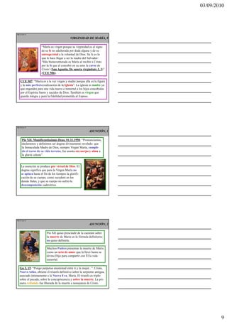 03/09/2010




Ma 25 de 51

                                             VIRGINIDAD DE MARÍA, 9

                     “María es virgen porque su virginidad es el signo
                     de su fe no adulterada por duda alguna y de su
                     entrega total a la voluntad de Dios. Su fe es la
                     que le hace llegar a ser la madre del Salvador:
                     ‘Más bienaventurada es María al recibir a Cristo
                     por la fe que al concebir en su seno la carne de
                     Cristo’ (San Agustín, De sancta virginitate 3, 3)”
                     (CCE 506).

    CCE 507: “María es a la vez virgen y madre porque ella es la figura
    y la más perfecta realización de la Iglesia”. La iglesia es madre ya
    que engendra para una vida nueva e inmortal a los hijos concebidos
    por el Espíritu Santo y nacidos de Dios. También es virgen que
    guarda íntegra y pura la fidelidad prometida al Esposo.




Ma 26 de 51

                                                           ASUNCIÓN, 1

     Pío XII, Munificentissimus Deus, 01.11.1950: “Pronunciamos,
     declaramos y definimos ser dogma divinamente revelado: que
     la Inmaculada Madre de Dios, siempre Virgen María, cumpli-
     do el curso de su vida terrena, fue asunta en cuerpo y alma a
     la gloria celeste”.


    La asunción se produce por virtud de Dios. El
    dogma significa que para la Virgen María no
    se aplaza hasta el fin de los tiempos la glorifi-
    cación de su cuerpo, como sucederá en los
    demás fieles, y que su cuerpo no sufrió la
    descomposición cadavérica.




Ma 27 de 51

                                                           ASUNCIÓN, 2

                         Pío XII quiso prescindir de la cuestión sobre
                         la muerte de María en la fórmula definitoria:
                         no quiso definirla.

                         Muchos Padres presentan la muerte de María
                         como un acto de amor que la llevó hasta su
                         divino Hijo para compartir con Él la vida
                         inmortal.

   Gn 3, 15: “Pongo perpetua enemistad entre ti y la mujer...”. Cristo,
   Nuevo Adán, obtiene el triunfo definitivo sobre la serpiente antigua,
   asociado íntimamente a la Nueva Eva, María. El triunfo es triple:
   sobre el pecado, sobre la concupiscencia y sobre la muerte. La pri-
   mera redimida fue liberada de la muerte a semejanza de Cristo.




                                                                                   9
 