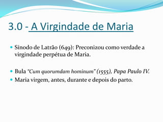 3.0 - A Virgindade de Maria
 Sínodo de Latrão (649): Preconizou como verdade a

virgindade perpétua de Maria.
 Bula “Cum quorumdam hominum” (1555), Papa Paulo IV.
 Maria virgem, antes, durante e depois do parto.

 