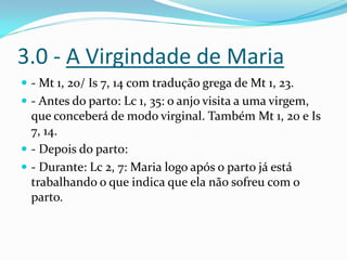 3.0 - A Virgindade de Maria
 - Mt 1, 20/ Is 7, 14 com tradução grega de Mt 1, 23.
 - Antes do parto: Lc 1, 35: o anjo visita a uma virgem,

que conceberá de modo virginal. Também Mt 1, 20 e Is
7, 14.
 - Depois do parto:
 - Durante: Lc 2, 7: Maria logo após o parto já está
trabalhando o que indica que ela não sofreu com o
parto.

 
