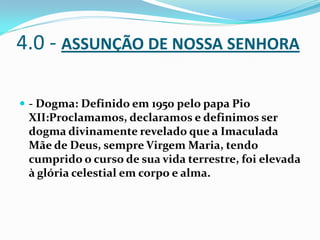 4.0 - ASSUNÇÃO DE NOSSA SENHORA
 - Dogma: Definido em 1950 pelo papa Pio

XII:Proclamamos, declaramos e definimos ser
dogma divinamente revelado que a Imaculada
Mãe de Deus, sempre Virgem Maria, tendo
cumprido o curso de sua vida terrestre, foi elevada
à glória celestial em corpo e alma.

 