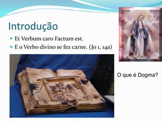 Introdução
 Et Verbum caro Factum est.
 E o Verbo divino se fez carne. (Jo 1, 14a)

O que é Dogma?

 