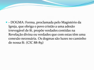  - DOGMA: Forma, proclamada pelo Magistério da

Igreja, que obriga o povo cristão a uma adesão
irrevogável de fé, propõe verdades contidas na
Revelação divina ou verdades que com estas têm uma
conexão necessária. Os dogmas são luzes no caminho
de nossa fé. (CIC 88-89)

 