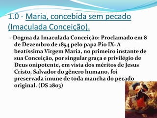 1.0 - Maria, concebida sem pecado
(Imaculada Conceição).
- Dogma da Imaculada Conceição: Proclamado em 8
de Dezembro de 1854 pelo papa Pio IX: A
beatíssima Virgem Maria, no primeiro instante de
sua Conceição, por singular graça e privilégio de
Deus onipotente, em vista dos méritos de Jesus
Cristo, Salvador do gênero humano, foi
preservada imune de toda mancha do pecado
original. (DS 2803)

 