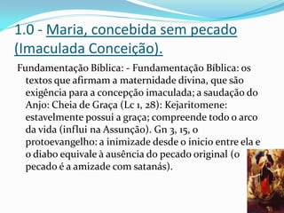 1.0 - Maria, concebida sem pecado
(Imaculada Conceição).
Fundamentação Bíblica: - Fundamentação Bíblica: os
textos que afirmam a maternidade divina, que são
exigência para a concepção imaculada; a saudação do
Anjo: Cheia de Graça (Lc 1, 28): Kejaritomene:
estavelmente possui a graça; compreende todo o arco
da vida (influi na Assunção). Gn 3, 15, o
protoevangelho: a inimizade desde o inicio entre ela e
o diabo equivale à ausência do pecado original (o
pecado é a amizade com satanás).

 