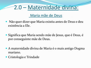 2.0 – Maternidade divina:
Maria mãe de Deus
 Não quer dizer que Maria existiu antes de Deus e deu

existência a Ele.
 Significa que Maria sendo mãe de Jesus, que é Deus, é

por conseguinte mãe de Deus.
 A maternidade divina de Maria é o mais antigo Dogma

mariano.
 Cristologia e Trindade

 