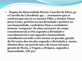  - Dogma da Maternidade Divina: Concílio de Éfeso 431

e Concílio de Calcedônia 451: ... ensinamos que se
confesse que um só e o mesmo Filho, o Senhor Nosso
Jesus Cristo, perfeito na sua divindade e perfeito na
sua humanidade, verdadeiro Deus e verdadeiro
homem “composto” de alma racional e de corpo,
consubstancial ao Pai segundo a divindade e
consubstancial a nós segundo a humanidade,
semelhante em tudo a nós menos no pecado, gerado
do Pai antes dos séculos segundo a divindade e, nestes
últimos dias, em prol de nós e de nossa salvação,
gerado de Maria, a Virgem, a Deípara, segundo a
humanidade. (DS 301)

 