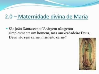 2.0 – Maternidade divina de Maria
 São João Damasceno: “A virgem não gerou

simplesmente um homem, mas um verdadeiro Deus,
Deus não sem carne, mas feito carne.”

 