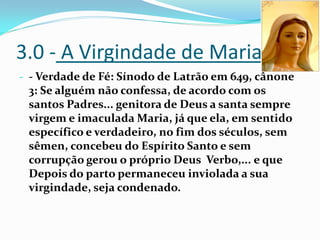 3.0 - A Virgindade de Maria
- - Verdade de Fé: Sínodo de Latrão em 649, cânone

3: Se alguém não confessa, de acordo com os
santos Padres... genitora de Deus a santa sempre
virgem e imaculada Maria, já que ela, em sentido
específico e verdadeiro, no fim dos séculos, sem
sêmen, concebeu do Espírito Santo e sem
corrupção gerou o próprio Deus Verbo,... e que
Depois do parto permaneceu inviolada a sua
virgindade, seja condenado.

 