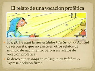  Lc 1,38: He aquí la sierva (dúlos) del Señor -> Actitud
de respuesta, que no existe en otros relatos de
anuncio de nacimiento, pero si en relatos de
vocación profética.
 Yo deseo que se haga en mí según tu Palabra ->
Expresa decisión firme.
 