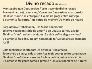 Divino recado (Zé Vicente)
Mensageiro que Deus enviou / Veio trazendo divino recado
Pra menina o anjo anunciou/ Que o seu Deus estava apaixonado!
Ela disse "sim" e se entregou/ E o dia da graça enfim começou
E o amor se fez corpo/ No corpo de mulher/ De Maria de Nazaré!
Carpinteiro e trabalhador/ De Maria enamorado
Se envolveu no mistério do amor/ E de Deus se tornou aliado
Ele disse "sim" também aceitou/ E a vida enfim alegre cantou/
E o amor se fez Filho/ De um homem de fé/ De um artista chamado
José!
Companheiro e libertador/ Do divino o Filho amado
Todo cheio da graça e do ardor/ Aos mais pobres se fez consagrado
Ele disse "sim" e se encarnou/ E a boa notícia enfim se escutou
E o amor se fez gente como a gente é / Em Jesus homem de Nazaré!
 