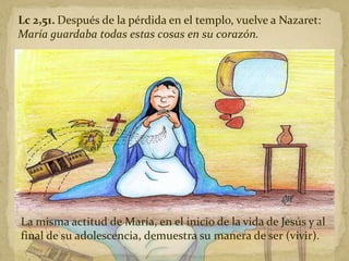 Lc 2,51. Después de la pérdida en el templo, vuelve a Nazaret:
María guardaba todas estas cosas en su corazón.
La misma actitud de María, en el inicio de la vida de Jesús y al
final de su adolescencia, demuestra su manera de ser (vivir).
 