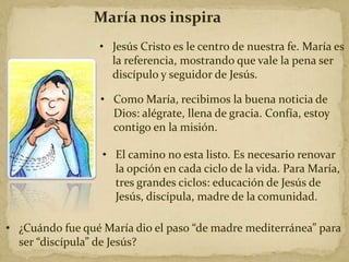 María nos inspira
• Jesús Cristo es le centro de nuestra fe. María es
la referencia, mostrando que vale la pena ser
discípulo y seguidor de Jesús.
• El camino no esta listo. Es necesario renovar
la opción en cada ciclo de la vida. Para María,
tres grandes ciclos: educación de Jesús de
Jesús, discípula, madre de la comunidad.
• ¿Cuándo fue qué María dio el paso “de madre mediterránea” para
ser “discípula” de Jesús?
• Como María, recibimos la buena noticia de
Dios: alégrate, llena de gracia. Confía, estoy
contigo en la misión.
 