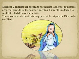 Meditar y guardar en el corazón: silenciar la mente, aquietarse,
acoger el sentido de los acontecimientos, buscar la unidad en la
multiplicidad de las experiencias.
Tomar consciencia de si mismo y percibir los signos de Dios en lo
cotidiano.
 