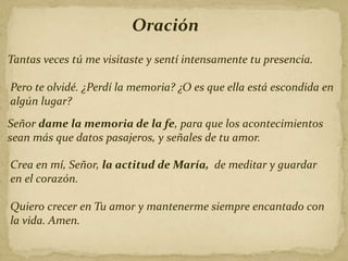 Oración
Tantas veces tú me visitaste y sentí intensamente tu presencia.
Pero te olvidé. ¿Perdí la memoria? ¿O es que ella está escondida en
algún lugar?
Señor dame la memoria de la fe, para que los acontecimientos
sean más que datos pasajeros, y señales de tu amor.
Crea en mí, Señor, la actitud de María, de meditar y guardar
en el corazón.
Quiero crecer en Tu amor y mantenerme siempre encantado con
la vida. Amen.
 