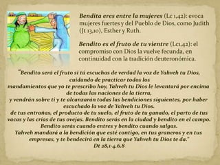 Bendita eres entre la mujeres (Lc 1,42): evoca
mujeres fuertes y del Pueblo de Dios, como Judith
(Jt 13,10), Esther y Ruth.
Bendito es el fruto de tu vientre (Lc1,42): el
compromiso con Dios la vuelve fecunda, en
continuidad con la tradición deuteronómica.
“Bendito será el fruto si tú escuchas de verdad la voz de Yahveh tu Dios,
cuidando de practicar todos los
mandamientos que yo te prescribo hoy, Yahveh tu Dios le levantará por encima
de todas las naciones de la tierra,
y vendrán sobre ti y te alcanzarán todas las bendiciones siguientes, por haber
escuchado la voz de Yahveh tu Dios.
de tus entrañas, el producto de tu suelo, el fruto de tu ganado, el parto de tus
vacas y las crías de tus ovejas. Bendito serás en la ciudad y bendito en el campo.
Bendito serás cuando entres y bendito cuando salgas.
Yahveh mandará a la bendición que esté contigo, en tus graneros y en tus
empresas, y te bendecirá en la tierra que Yahveh tu Dios te da.”
Dt 28,1-4.6.8
 
