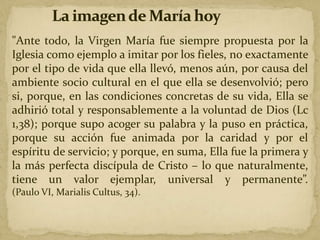 "Ante todo, la Virgen María fue siempre propuesta por la
Iglesia como ejemplo a imitar por los fieles, no exactamente
por el tipo de vida que ella llevó, menos aún, por causa del
ambiente socio cultural en el que ella se desenvolvió; pero
si, porque, en las condiciones concretas de su vida, Ella se
adhirió total y responsablemente a la voluntad de Dios (Lc
1,38); porque supo acoger su palabra y la puso en práctica,
porque su acción fue animada por la caridad y por el
espíritu de servicio; y porque, en suma, Ella fue la primera y
la más perfecta discípula de Cristo – lo que naturalmente,
tiene un valor ejemplar, universal y permanente”.
(Paulo VI, Marialis Cultus, 34).
 