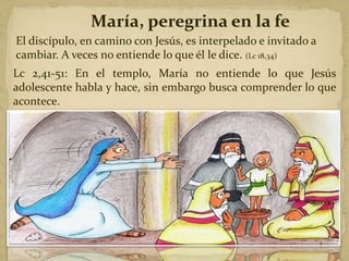 María, peregrina en la fe
El discípulo, en camino con Jesús, es interpelado e invitado a
cambiar. A veces no entiende lo que él le dice. (Lc 18,34)
Lc 2,41-51: En el templo, María no entiende lo que Jesús
adolescente habla y hace, sin embargo busca comprender lo que
acontece.
 
