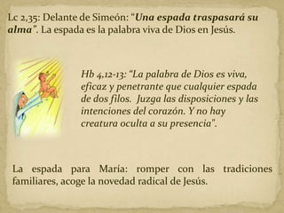 Lc 2,35: Delante de Simeón: “Una espada traspasará su
alma”. La espada es la palabra viva de Dios en Jesús.
Hb 4,12-13: “La palabra de Dios es viva,
eficaz y penetrante que cualquier espada
de dos filos. Juzga las disposiciones y las
intenciones del corazón. Y no hay
creatura oculta a su presencia".
La espada para María: romper con las tradiciones
familiares, acoge la novedad radical de Jesús.
 