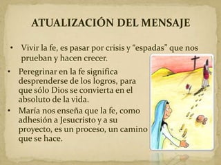 ATUALIZACIÓN DEL MENSAJE
• Vivir la fe, es pasar por crisis y “espadas” que nos
prueban y hacen crecer.
• Peregrinar en la fe significa
desprenderse de los logros, para
que sólo Dios se convierta en el
absoluto de la vida.
• María nos enseña que la fe, como
adhesión a Jesucristo y a su
proyecto, es un proceso, un camino
que se hace.
 