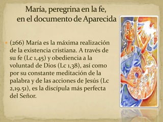  (266) María es la máxima realización
de la existencia cristiana. A través de
su fe (Lc 1,45) y obediencia a la
voluntad de Dios (Lc 1,38), así como
por su constante meditación de la
palabra y de las acciones de Jesús (Lc
2,19.51), es la discípula más perfecta
del Señor.
 