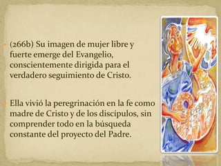  (266b) Su imagen de mujer libre y
fuerte emerge del Evangelio,
conscientemente dirigida para el
verdadero seguimiento de Cristo.
 Ella vivió la peregrinación en la fe como
madre de Cristo y de los discípulos, sin
comprender todo en la búsqueda
constante del proyecto del Padre.
 