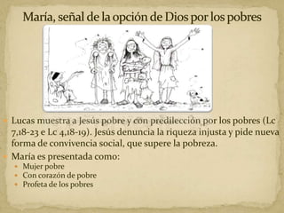  Lucas muestra a Jesús pobre y con predilección por los pobres (Lc
7,18-23 e Lc 4,18-19). Jesús denuncia la riqueza injusta y pide nueva
forma de convivencia social, que supere la pobreza.
 María es presentada como:
 Mujer pobre
 Con corazón de pobre
 Profeta de los pobres
 