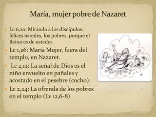  Lc 6,20: Mirando a los discípulos:
felices ustedes, los pobres, porque el
Reino es de ustedes.
 Lc 1,26: María Mujer, fuera del
templo, en Nazaret.
 Lc 2,12: La señal de Dios es el
niño envuelto en pañales y
acostado en el pesebre (cocho).
 Lc 2,24: La ofrenda de los pobres
en el templo (Lv 12,6-8)
 