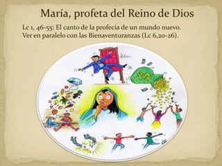 María, profeta del Reino de Dios
Lc 1, 46-55: El canto de la profecía de un mundo nuevo.
Ver en paralelo con las Bienaventuranzas (Lc 6,20-26).
 
